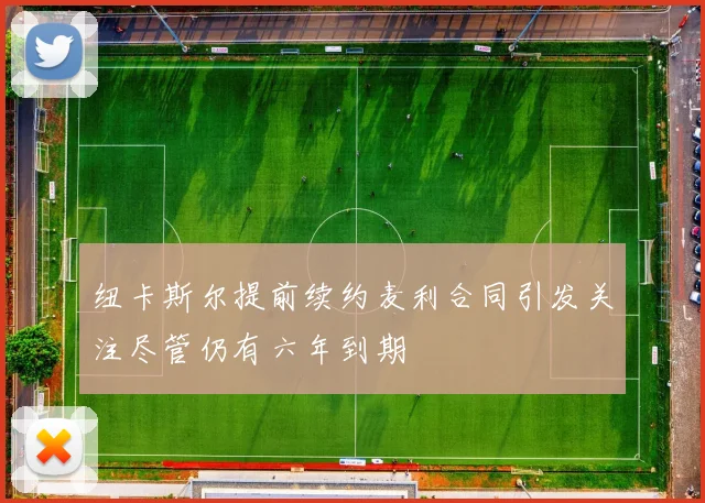 纽卡斯尔提前续约麦利合同引发关注尽管仍有六年到期