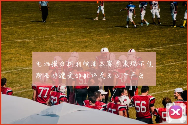 电讯报分析利物浦本赛季表现不佳斯洛特遭受的批评是否过于严厉