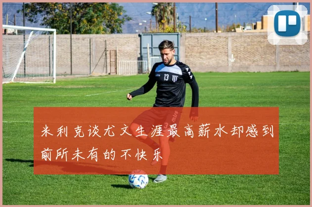 米利克谈尤文生涯最高薪水却感到前所未有的不快乐