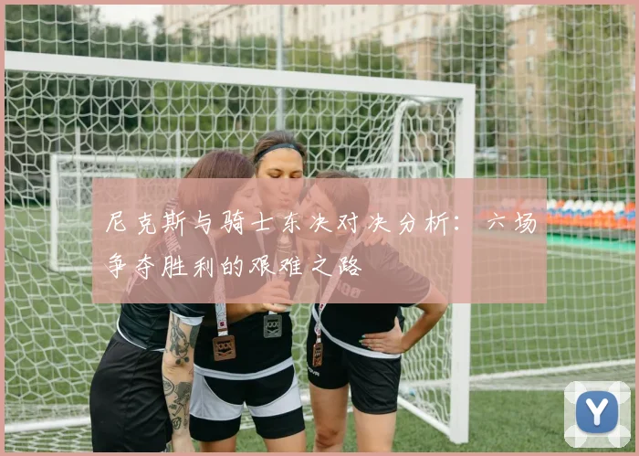 尼克斯与骑士东决对决分析：六场争夺胜利的艰难之路