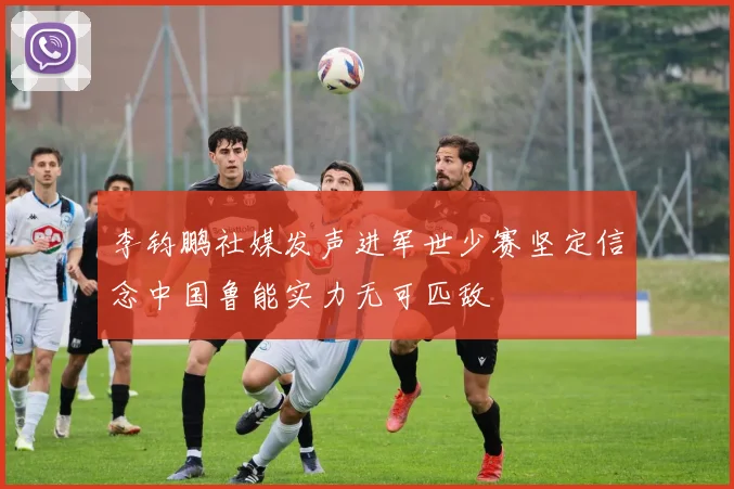 李钧鹏社媒发声进军世少赛坚定信念中国鲁能实力无可匹敌