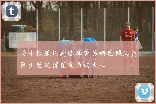 马卡报道门迪选择曾为姆巴佩治疗医生坚定留在皇马的决心